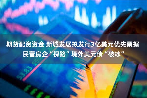 期货配资资金 新城发展拟发行3亿美元优先票据 民营房企“探路”境外美元债“破冰”