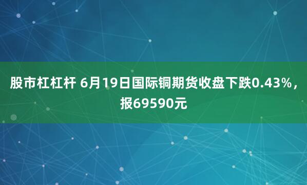 股市杠杠杆 6月19日国际铜期货收盘下跌0.43%，报69590元