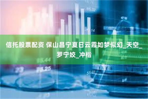 信托股票配资 保山昌宁夏日云霞如梦似幻_天空_罗宁姣_冲楷