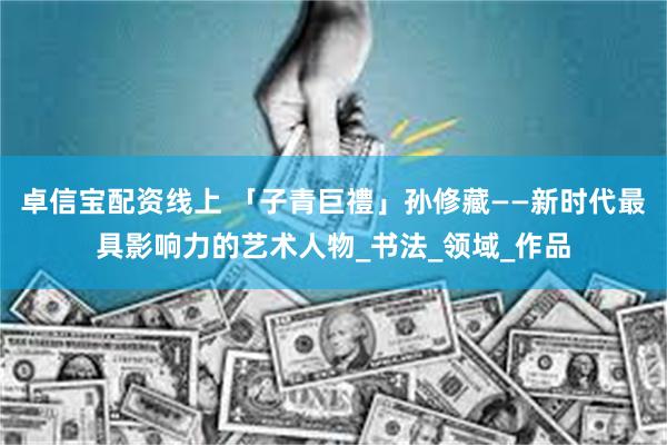 卓信宝配资线上 「子青巨禮」孙修藏——新时代最具影响力的艺术人物_书法_领域_作品