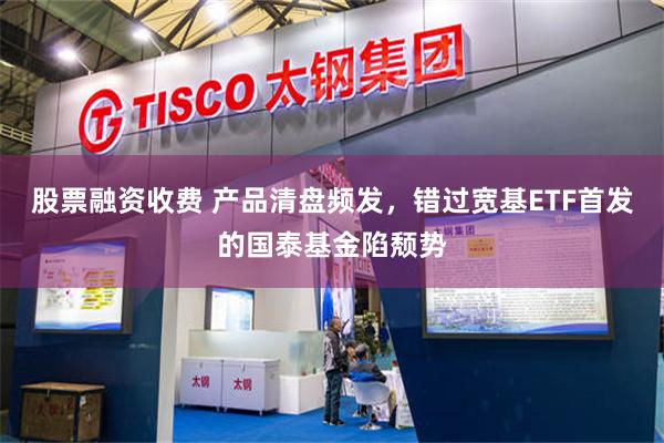 股票融资收费 产品清盘频发，错过宽基ETF首发的国泰基金陷颓势