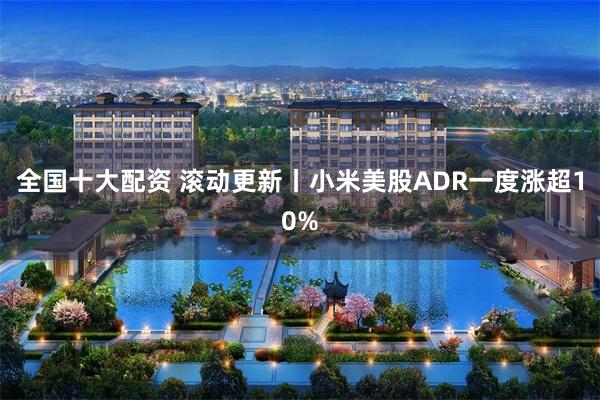 全国十大配资 滚动更新丨小米美股ADR一度涨超10%