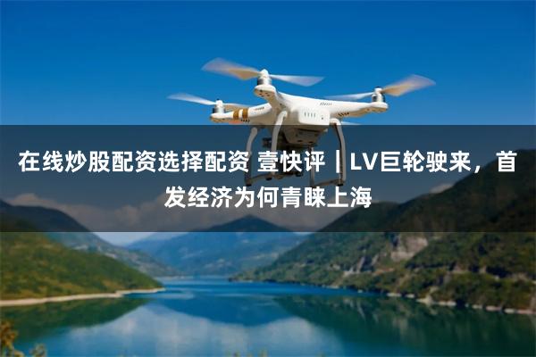 在线炒股配资选择配资 壹快评｜LV巨轮驶来，首发经济为何青睐上海