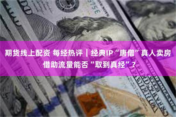 期货线上配资 每经热评︱经典IP“唐僧”真人卖房 借助流量能否“取到真经”？