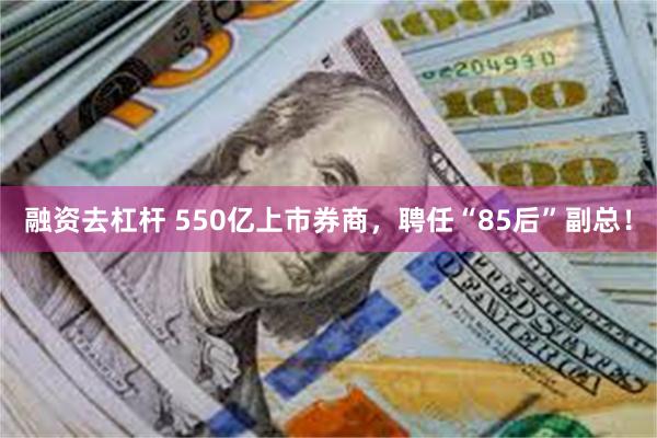 融资去杠杆 550亿上市券商，聘任“85后”副总！