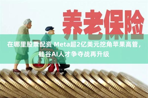 在哪里股票配资 Meta超2亿美元挖角苹果高管，硅谷AI人才争夺战再升级