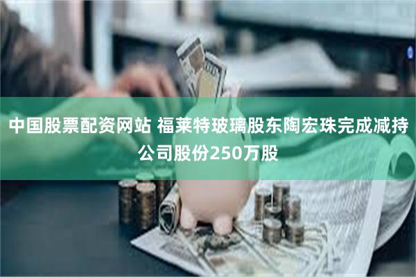 中国股票配资网站 福莱特玻璃股东陶宏珠完成减持公司股份250万股