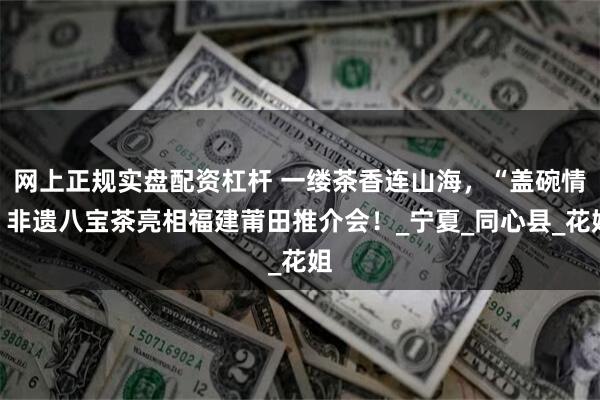 网上正规实盘配资杠杆 一缕茶香连山海，“盖碗情”非遗八宝茶亮相福建莆田推介会！_宁夏_同心县_花姐
