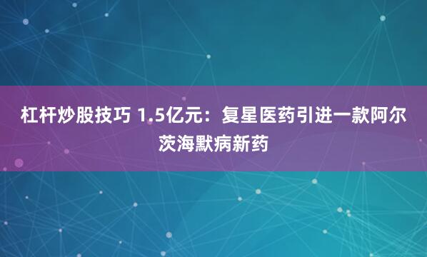 杠杆炒股技巧 1.5亿元：复星医药引进一款阿尔茨海默病新药
