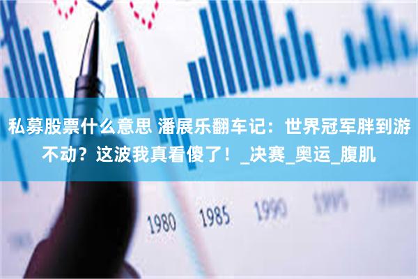 私募股票什么意思 潘展乐翻车记：世界冠军胖到游不动？这波我真看傻了！_决赛_奥运_腹肌