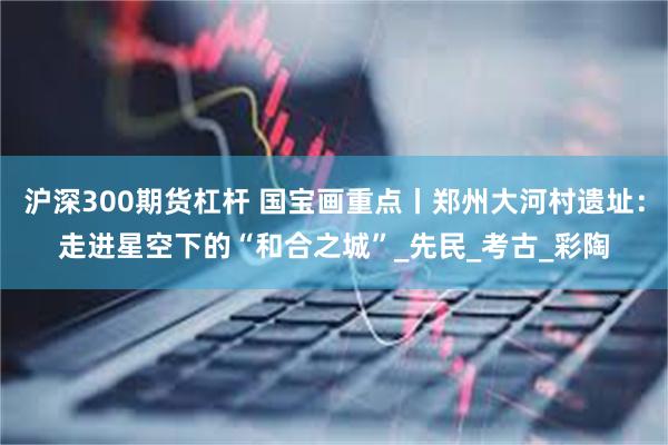沪深300期货杠杆 国宝画重点丨郑州大河村遗址：走进星空下的“和合之城”_先民_考古_彩陶