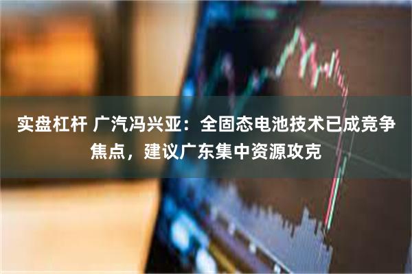实盘杠杆 广汽冯兴亚：全固态电池技术已成竞争焦点，建议广东集中资源攻克