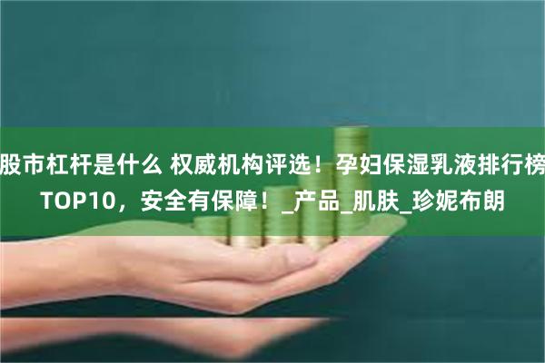 股市杠杆是什么 权威机构评选！孕妇保湿乳液排行榜TOP10，安全有保障！_产品_肌肤_珍妮布朗