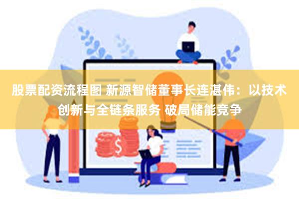 股票配资流程图 新源智储董事长连湛伟：以技术创新与全链条服务 破局储能竞争