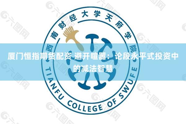 厦门恒指期货配资 避开喧嚣：论段永平式投资中的减法智慧