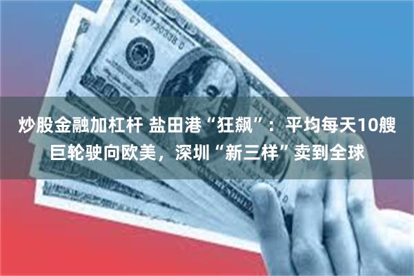 炒股金融加杠杆 盐田港“狂飙”：平均每天10艘巨轮驶向欧美，深圳“新三样”卖到全球