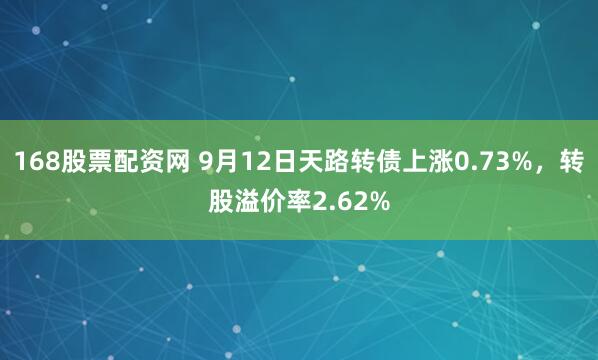 168股票配资网 9月12日天路转债上涨0.73%，转股溢价率2.62%