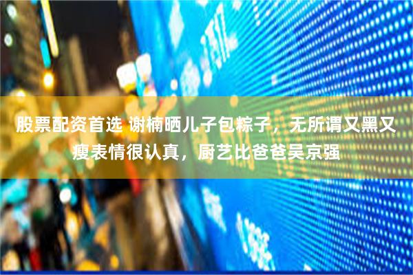 股票配资首选 谢楠晒儿子包粽子，无所谓又黑又瘦表情很认真，厨艺比爸爸吴京强