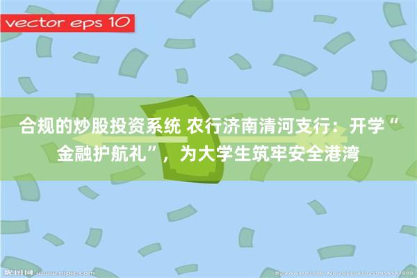 合规的炒股投资系统 农行济南清河支行：开学“金融护航礼”，为大学生筑牢安全港湾