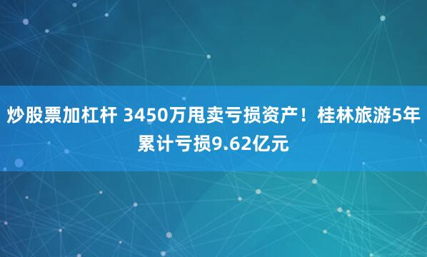 炒股票加杠杆 3450万甩卖亏损资产!桂林旅游5年累计亏损9.62亿元