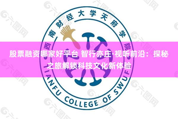 股票融资哪家好平台 智行亦庄·视听前沿:探秘之旅解锁科技文化新体验