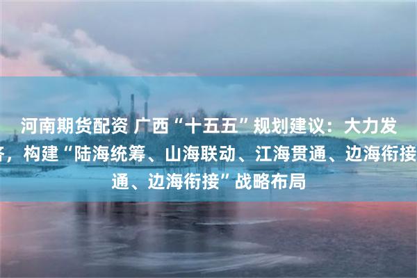 河南期货配资 广西“十五五”规划建议：大力发展向海经济，构建“陆海统筹、山海联动、江海贯通、边海衔接”战略布局