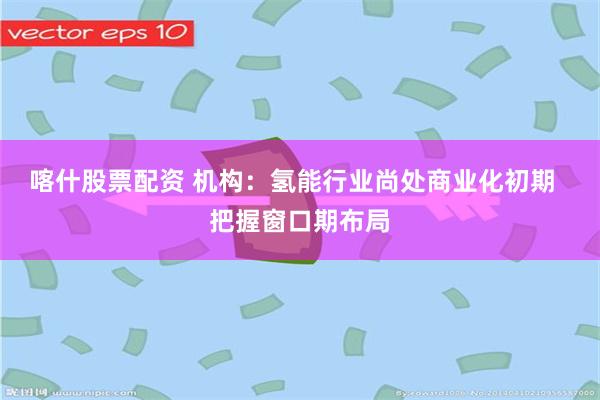 喀什股票配资 机构：氢能行业尚处商业化初期  把握窗口期布局