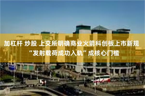 加杠杆 炒股 上交所明确商业火箭科创板上市新规  “发射载荷成功入轨”成核心门槛