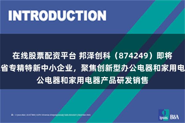 在线股票配资平台 邦泽创科（874249）即将上会审议：广东省专精特新中小企业，聚焦创新型办公电器和家用电器产品研发销售